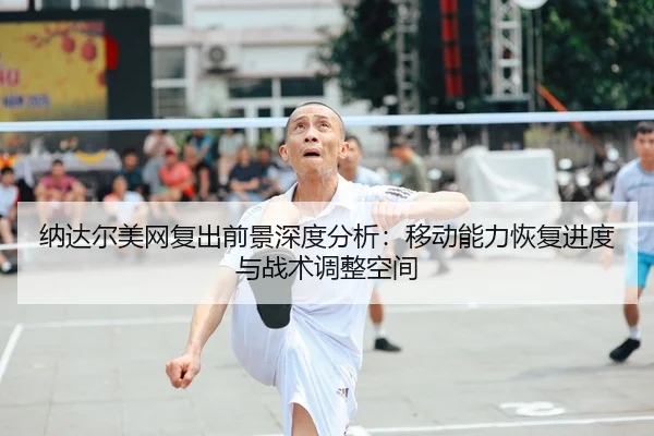 纳达尔美网复出前景深度分析：移动能力恢复进度与战术调整空间